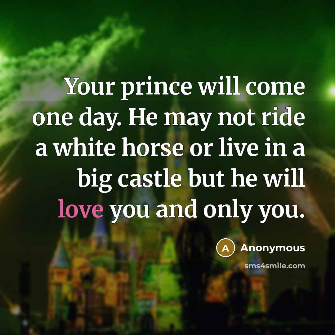 “Your prince will come one day. He may not ride a white horse or live in a big castle but he will love you and only you.” quote by Anonymous