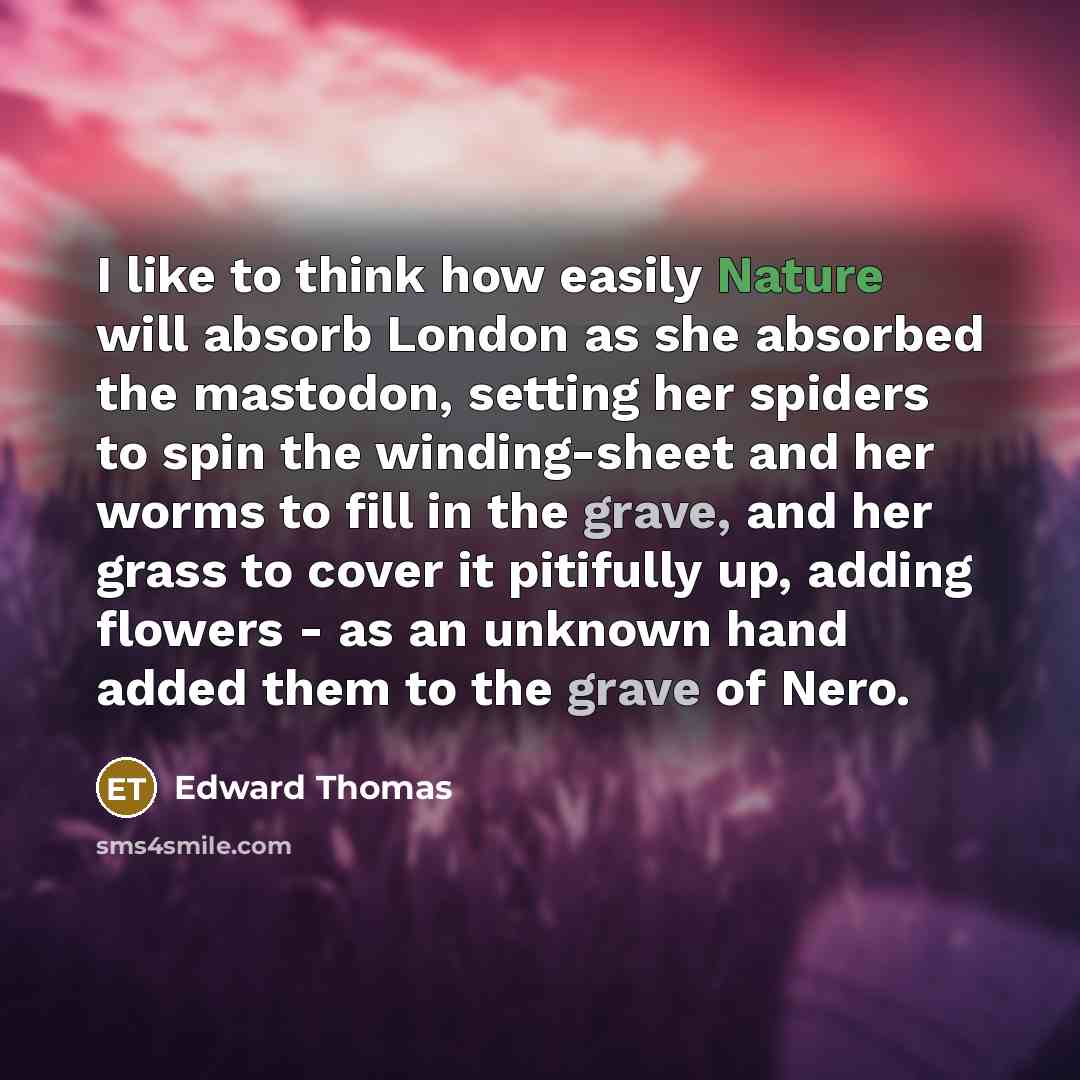 “I like to think how easily Nature will absorb London as she absorbed the mastodon, setting her spiders to spin the winding-sheet and her worms to fill in the grave, and her grass to cover it pitifully up, adding flowers - as an unknown hand added them to the grave of Nero.” quote by Edward Thomas