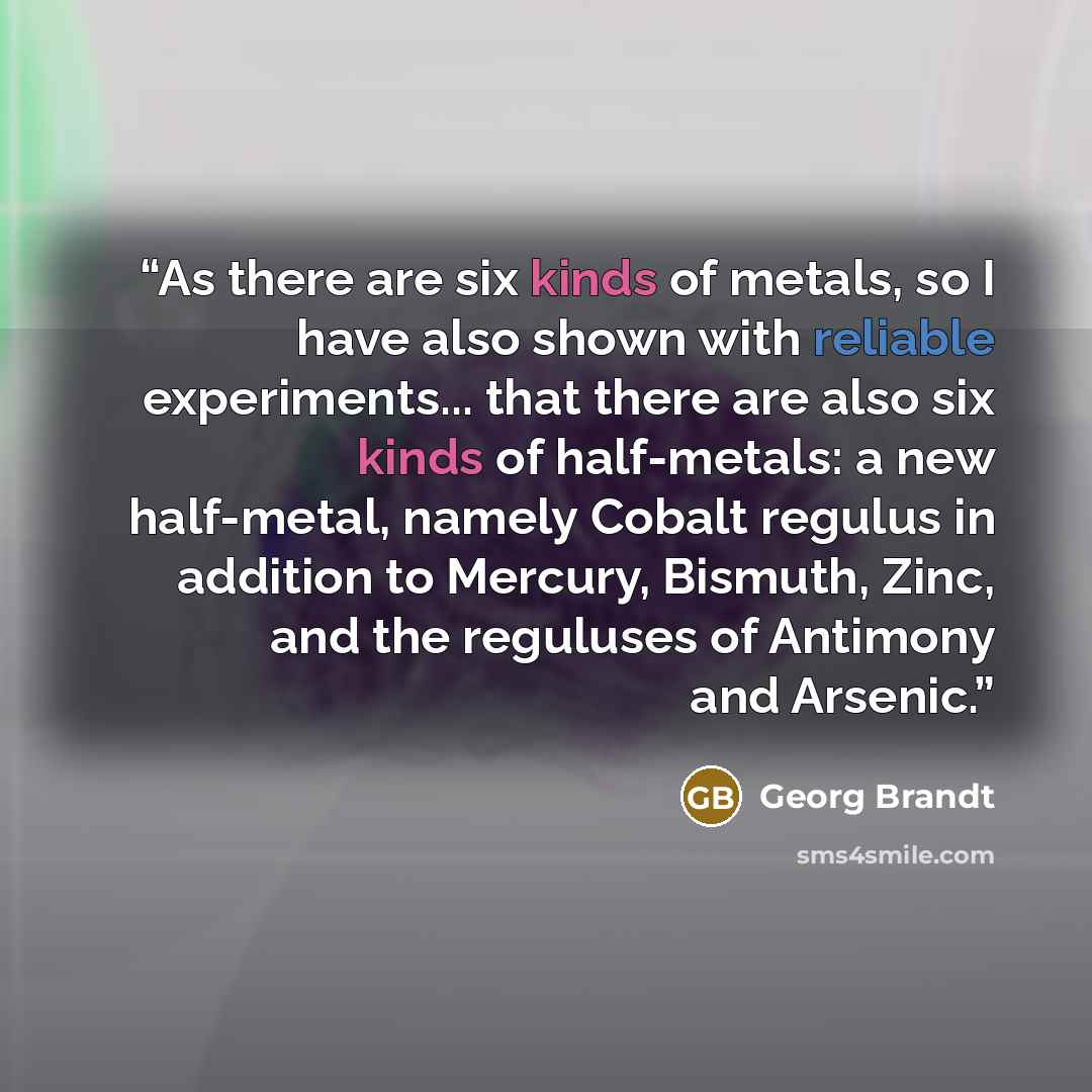 “As there are six kinds of metals, so I have also shown with reliable experiments... that there are also six kinds of half-metals: a new half-metal, namely Cobalt regulus in addition to Mercury, Bismuth, Zinc, and the reguluses of Antimony and Arsenic.” quote by Georg Brandt