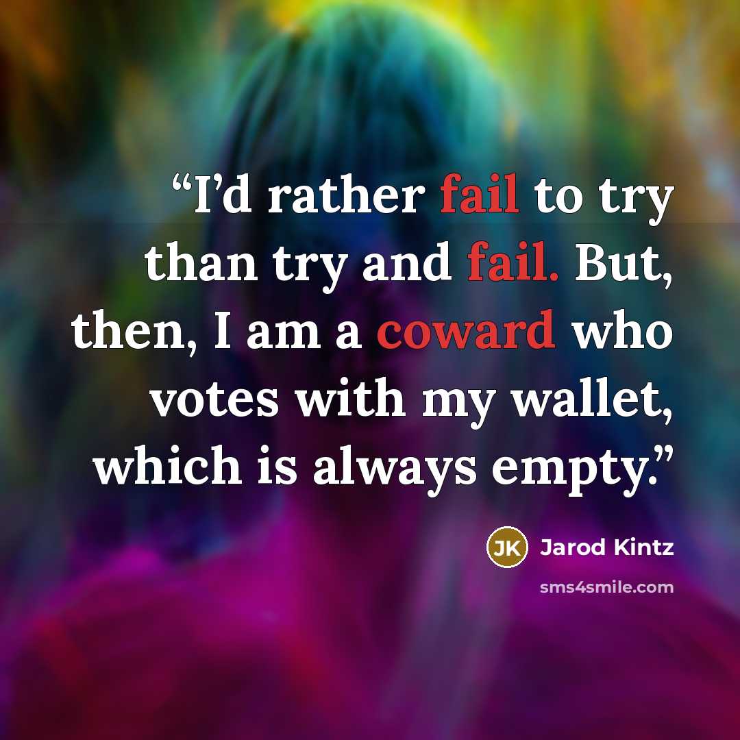 “I’d rather fail to try than try and fail. But, then, I am a coward who votes with my wallet, which is always empty.” quote by Jarod Kintz
