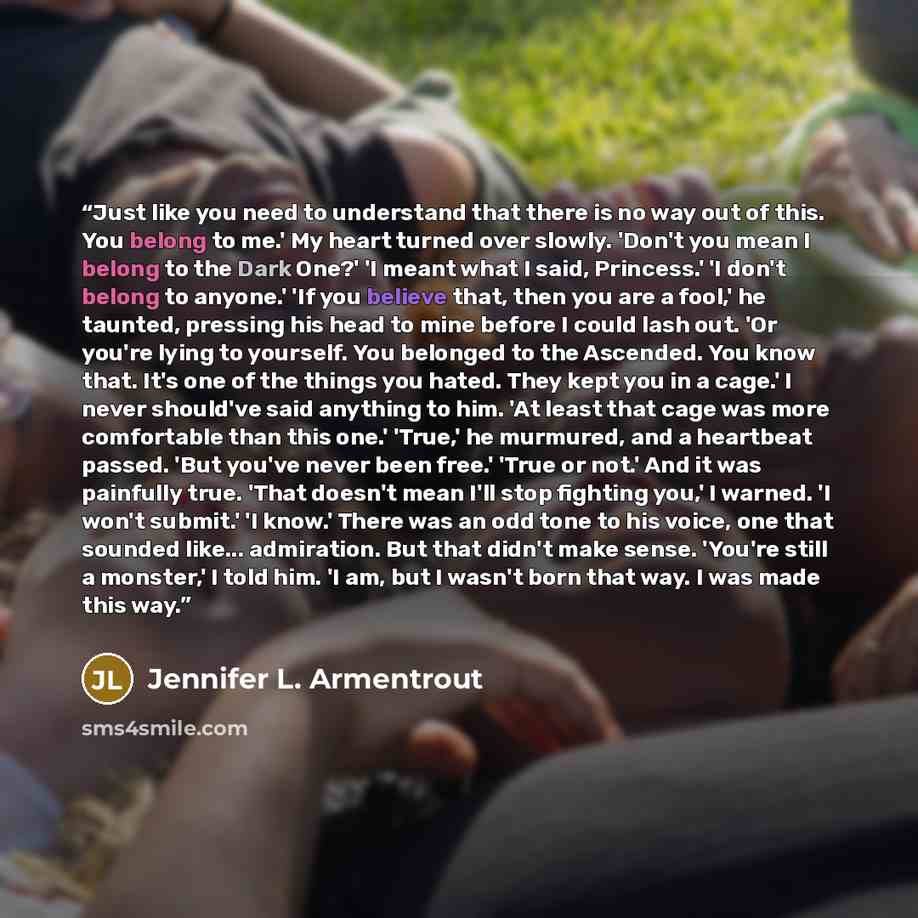 “Just like you need to understand that there is no way out of this. You belong to me.' My heart turned over slowly. 'Don't you mean I belong to the Dark One?' 'I meant what I said, Princess.' 'I don't belong to anyone.' 'If you believe that, then you are a fool,' he taunted, pressing his head to…” quote by Jennifer L. Armentrout