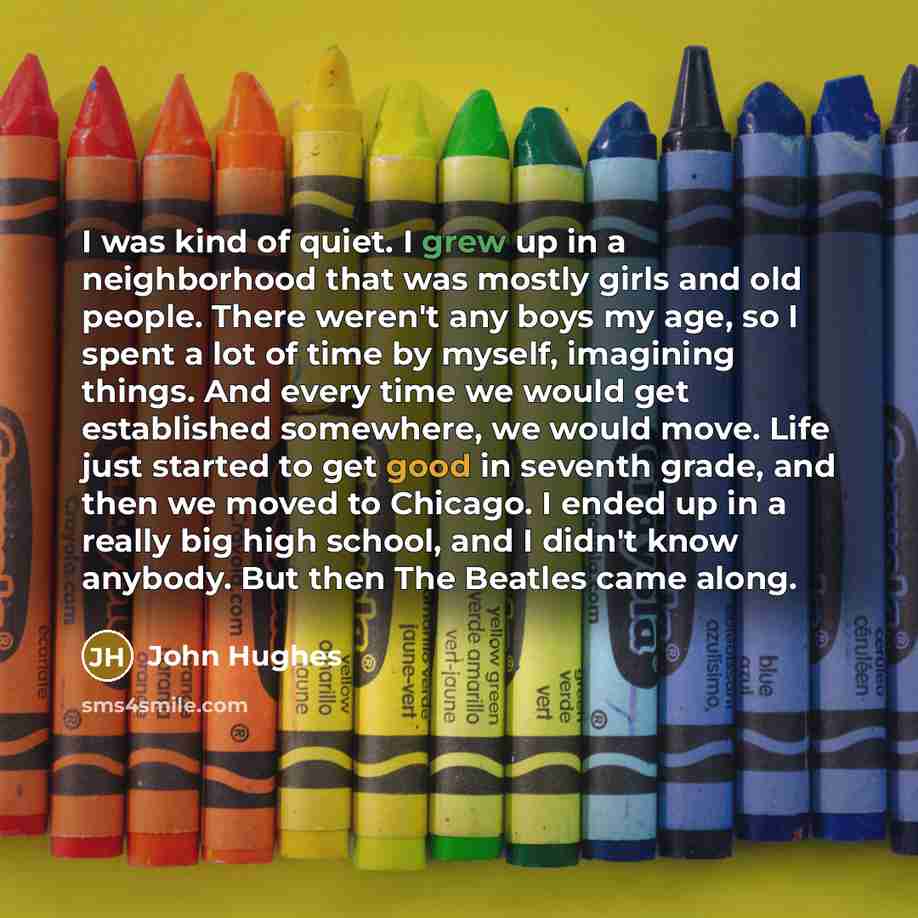 “I was kind of quiet. I grew up in a neighborhood that was mostly girls and old people. There weren't any boys my age, so I spent a lot of time by myself, imagining things. And every time we would get established somewhere, we would move. Life just started to get good in seventh grade, and then we…” quote by John Hughes