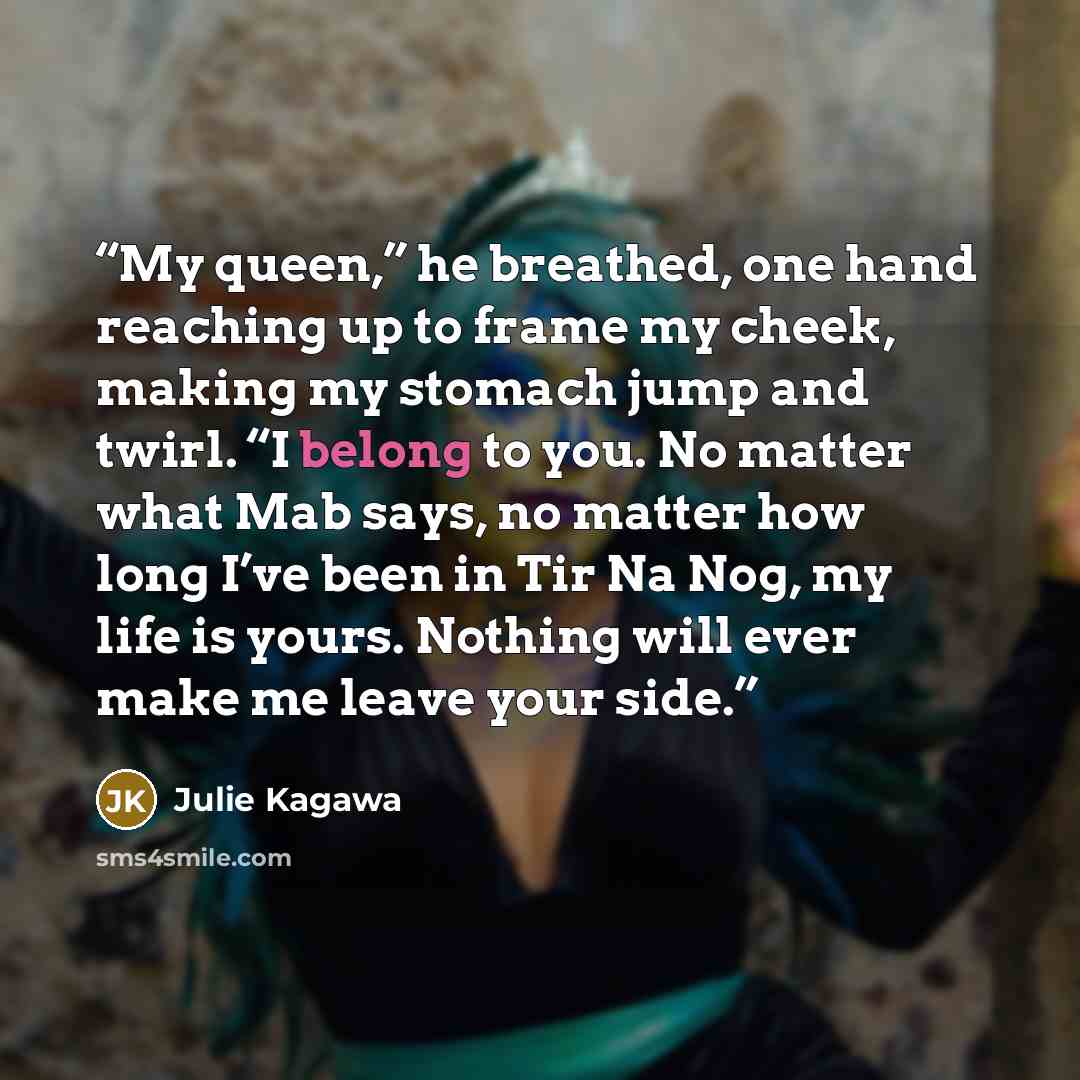 “My queen,” he breathed, one hand reaching up to frame my cheek, making my stomach jump and twirl. “I belong to you. No matter what Mab says, no matter how long I’ve been in Tir Na Nog, my life is yours. Nothing will ever make me leave your side.” quote by Julie Kagawa