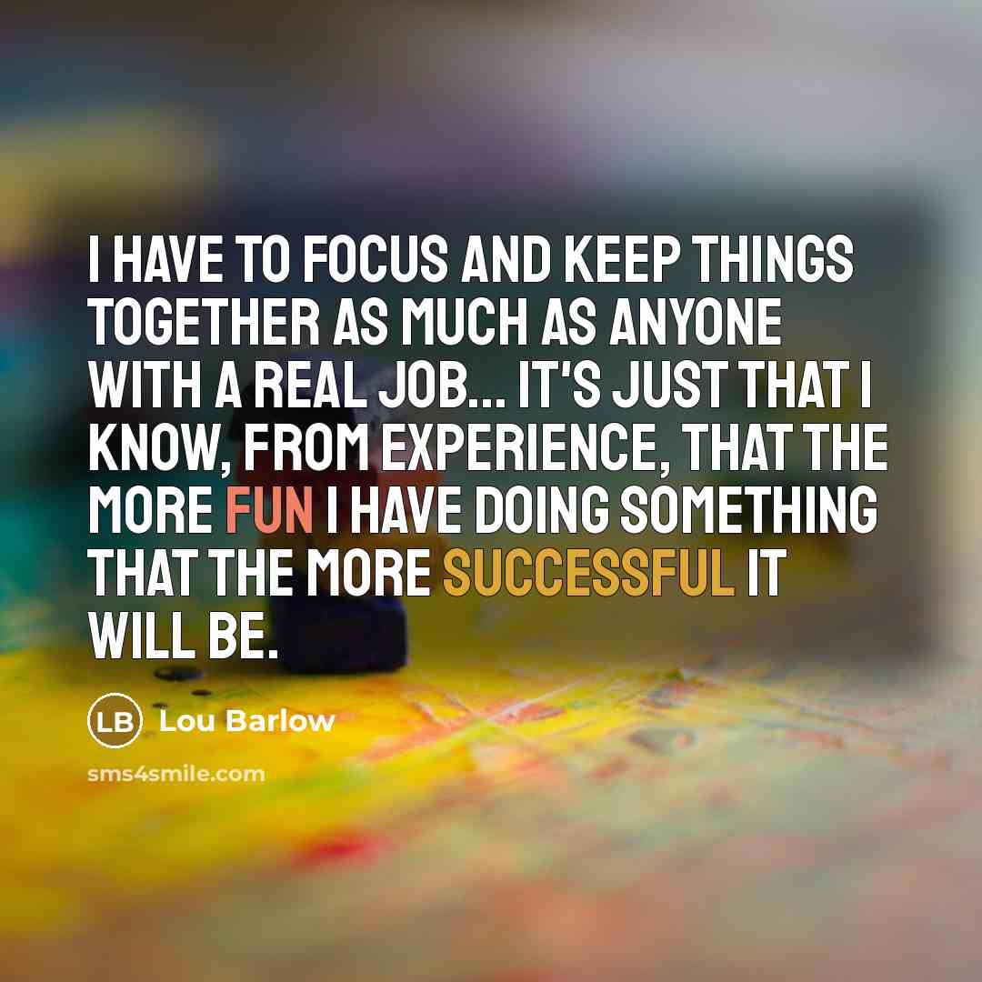 “I have to focus and keep things together as much as anyone with a real job... It's just that I know, from experience, that the more fun I have doing something that the more successful it will be.” quote by Lou Barlow