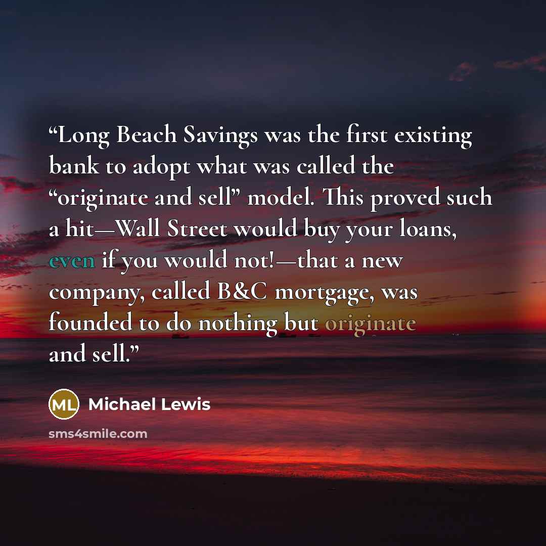 “Long Beach Savings was the first existing bank to adopt what was called the “originate and sell” model. This proved such a hit—Wall Street would buy your loans, even if you would not!—that a new company, called B&C mortgage, was founded to do nothing but originate and sell.” quote by Michael Lewis