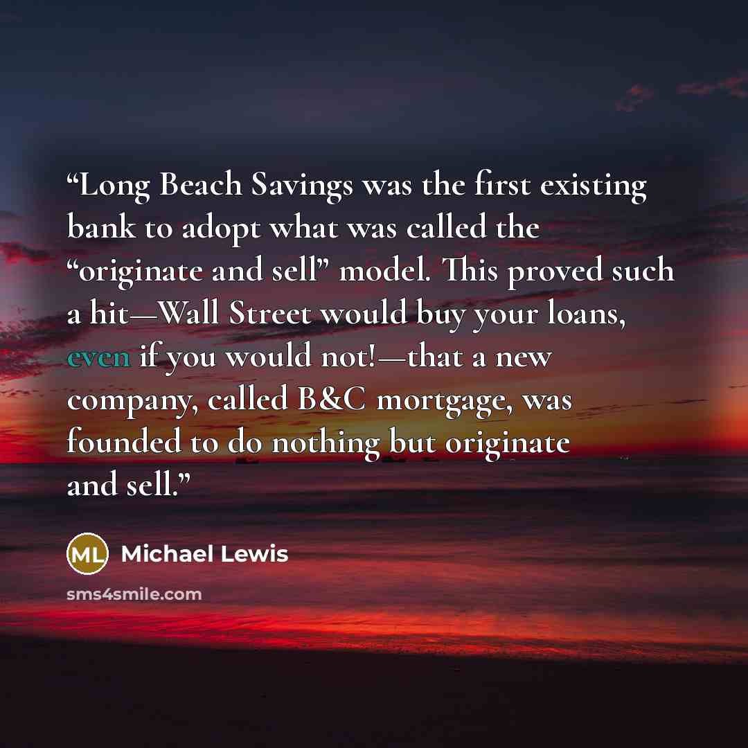 “Long Beach Savings was the first existing bank to adopt what was called the “originate and sell” model. This proved such a hit—Wall Street would buy your loans, even if you would not!—that a new company, called B&C mortgage, was founded to do nothing but originate and sell.” quote by Michael Lewis