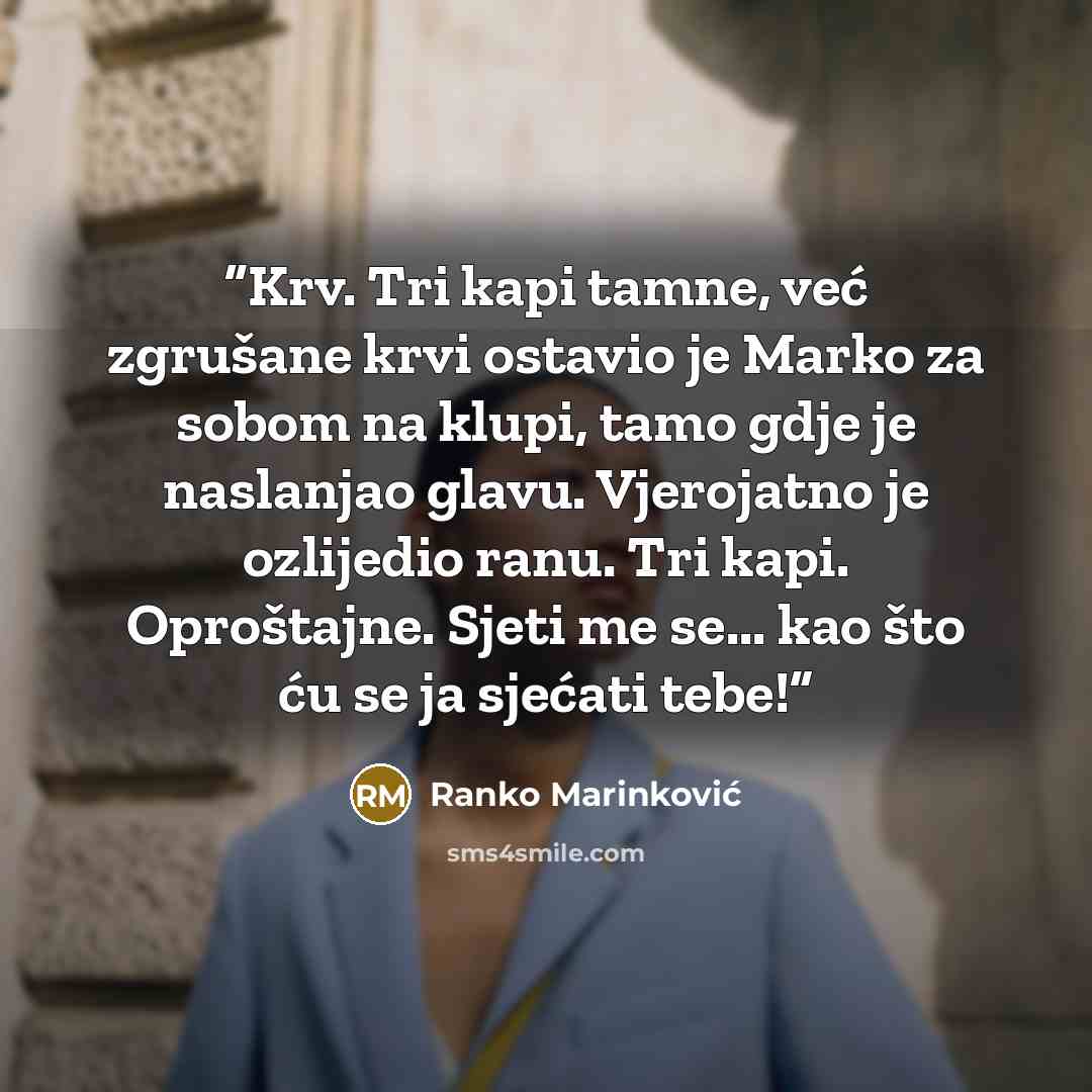 “Krv. Tri kapi tamne, već zgrušane krvi ostavio je Marko za sobom na klupi, tamo gdje je naslanjao glavu. Vjerojatno je ozlijedio ranu. Tri kapi. Oproštajne. Sjeti me se... kao što ću se ja sjećati tebe!” quote by Ranko Marinković