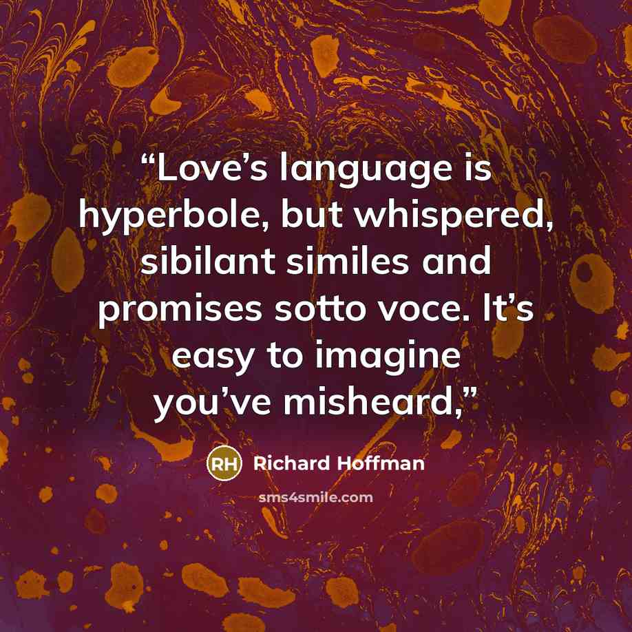 “Love’s language is hyperbole, but whispered, sibilant similes and promises sotto voce. It’s easy to imagine you’ve misheard,” quote by Richard Hoffman