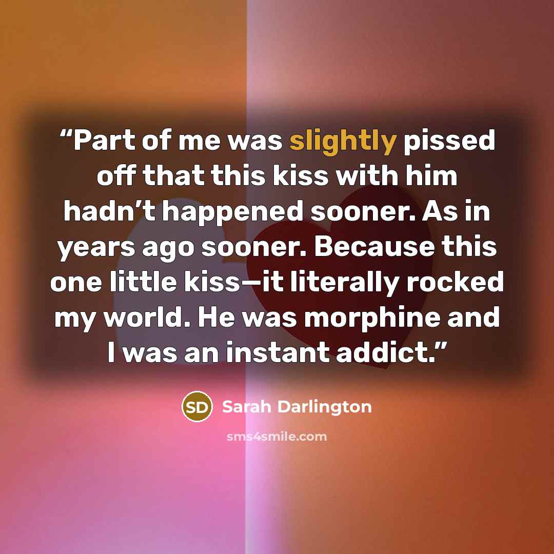 “Part of me was slightly pissed off that this kiss with him hadn’t happened sooner. As in years ago sooner. Because this one little kiss—it literally rocked my world. He was morphine and I was an instant addict.” quote by Sarah Darlington
