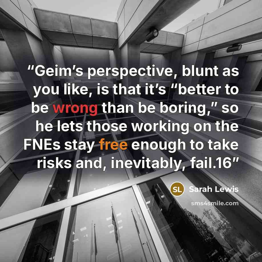 “Geim’s perspective, blunt as you like, is that it’s “better to be wrong than be boring,” so he lets those working on the FNEs stay free enough to take risks and, inevitably, fail.16” quote by Sarah Lewis
