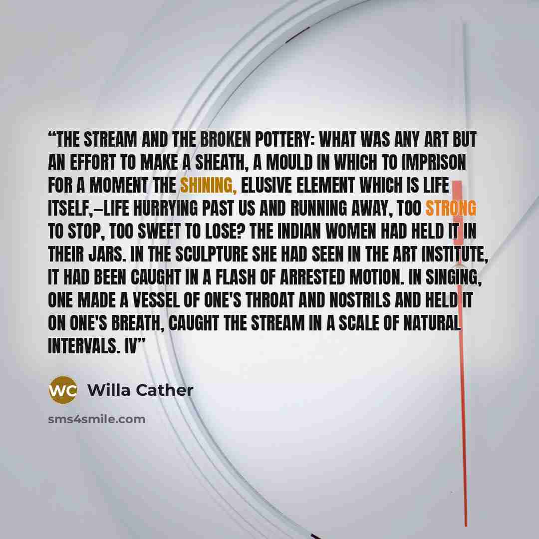 “The stream and the broken pottery: what was any art but an effort to make a sheath, a mould in which to imprison for a moment the shining, elusive element which is life itself,—life hurrying past us and running away, too strong to stop, too sweet to lose? The Indian women had held it in their…” quote by Willa Cather