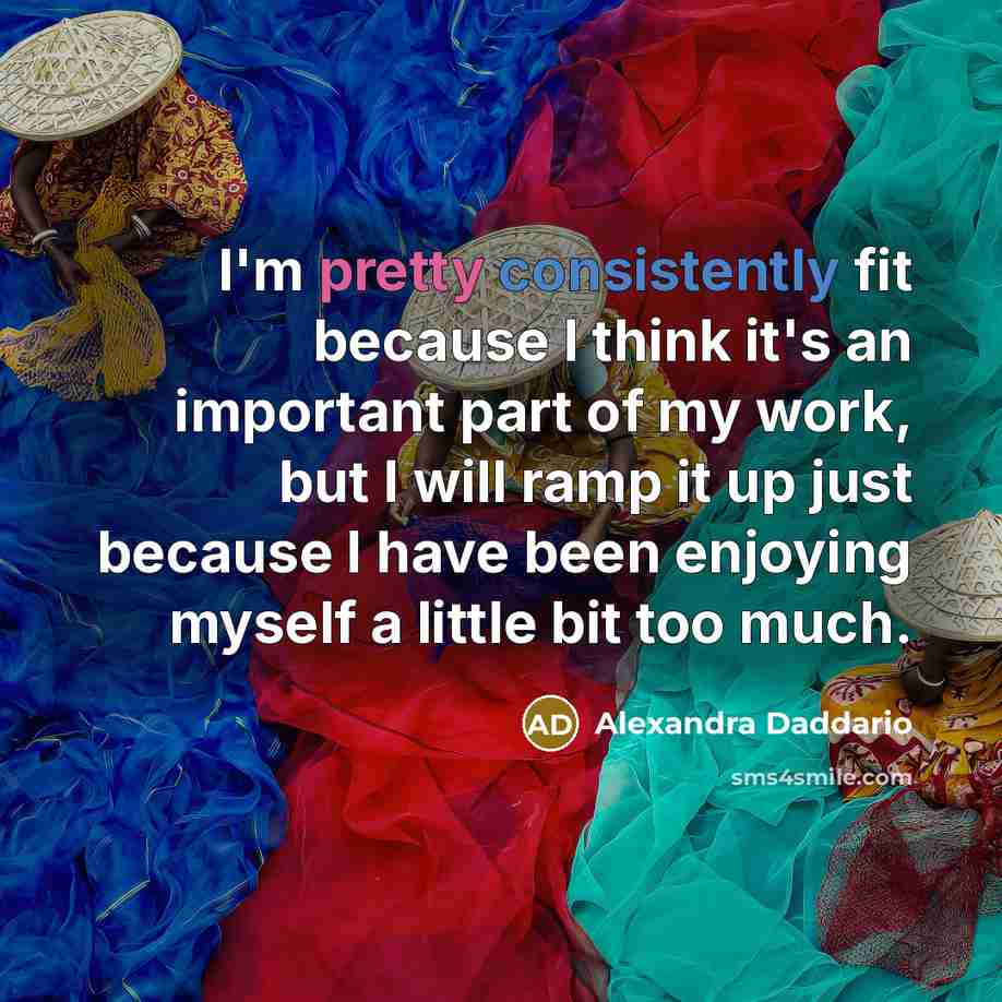 “I'm pretty consistently fit because I think it's an important part of my work, but I will ramp it up just because I have been enjoying myself a little bit too much.” quote by Alexandra Daddario