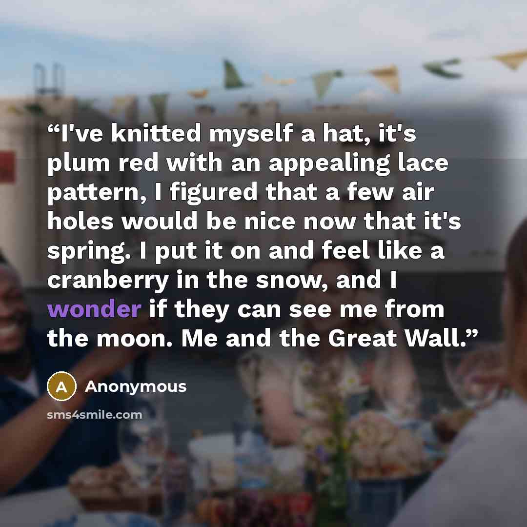 “I've knitted myself a hat, it's plum red with an appealing lace pattern, I figured that a few air holes would be nice now that it's spring. I put it on and feel like a cranberry in the snow, and I wonder if they can see me from the moon. Me and the Great Wall.” quote by Anonymous