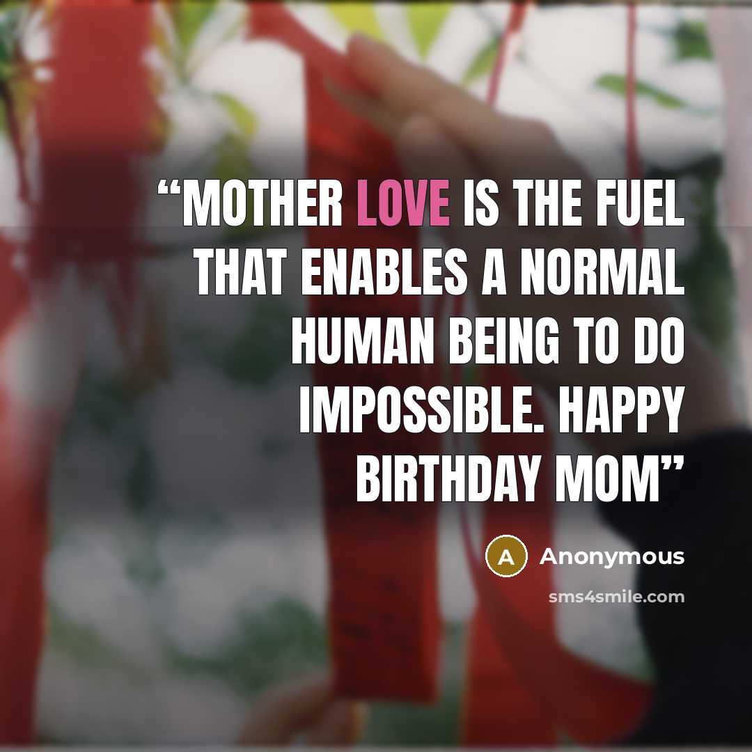 “MOTHER LOVE IS THE FUEL THAT ENABLES A NORMAL HUMAN BEING TO DO IMPOSSIBLE. HAPPY BIRTHDAY MOM” quote by Anonymous