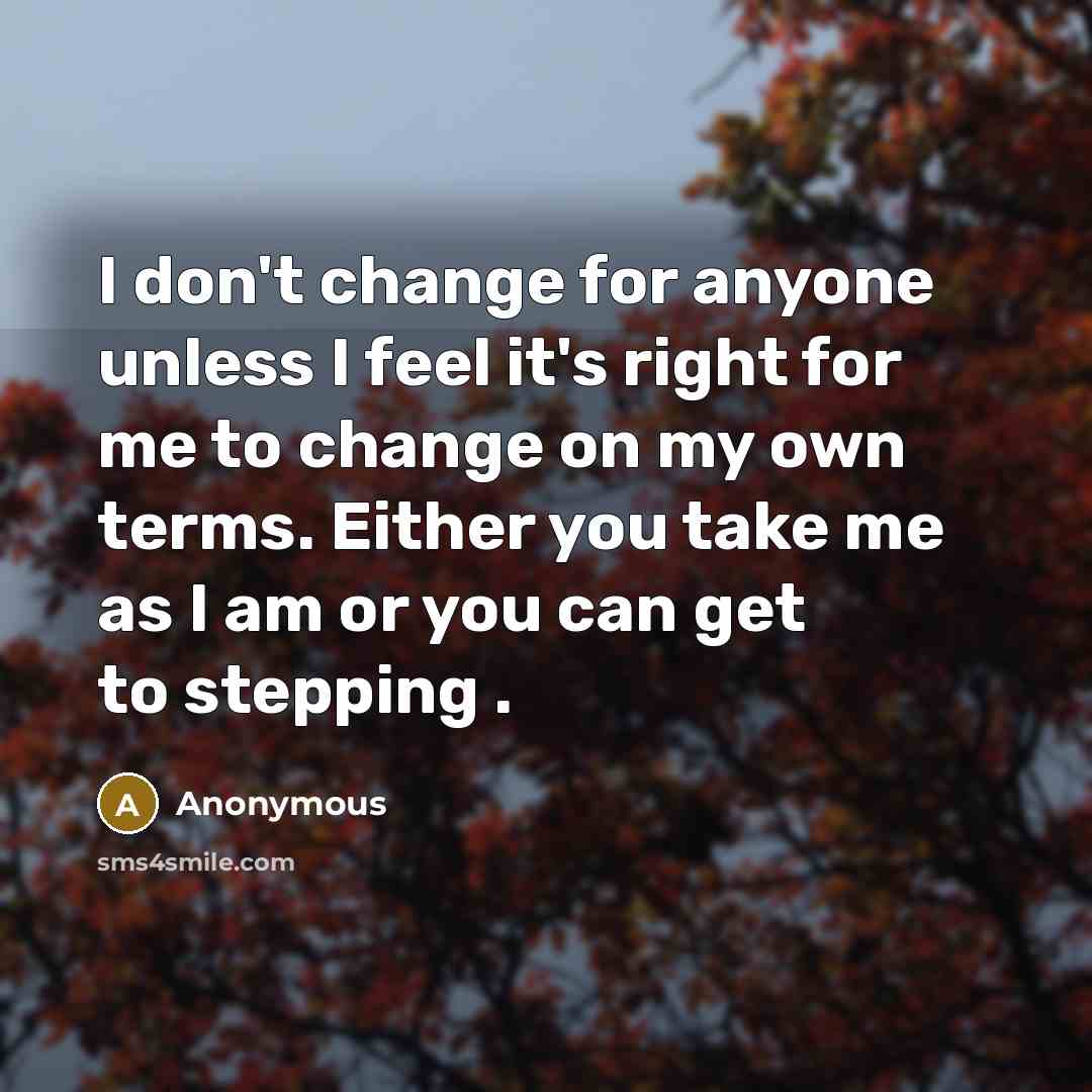 “I don't change for anyone unless I feel it's right for me to change on my own terms. Either you take me as I am or you can get to stepping .” quote by Anonymous