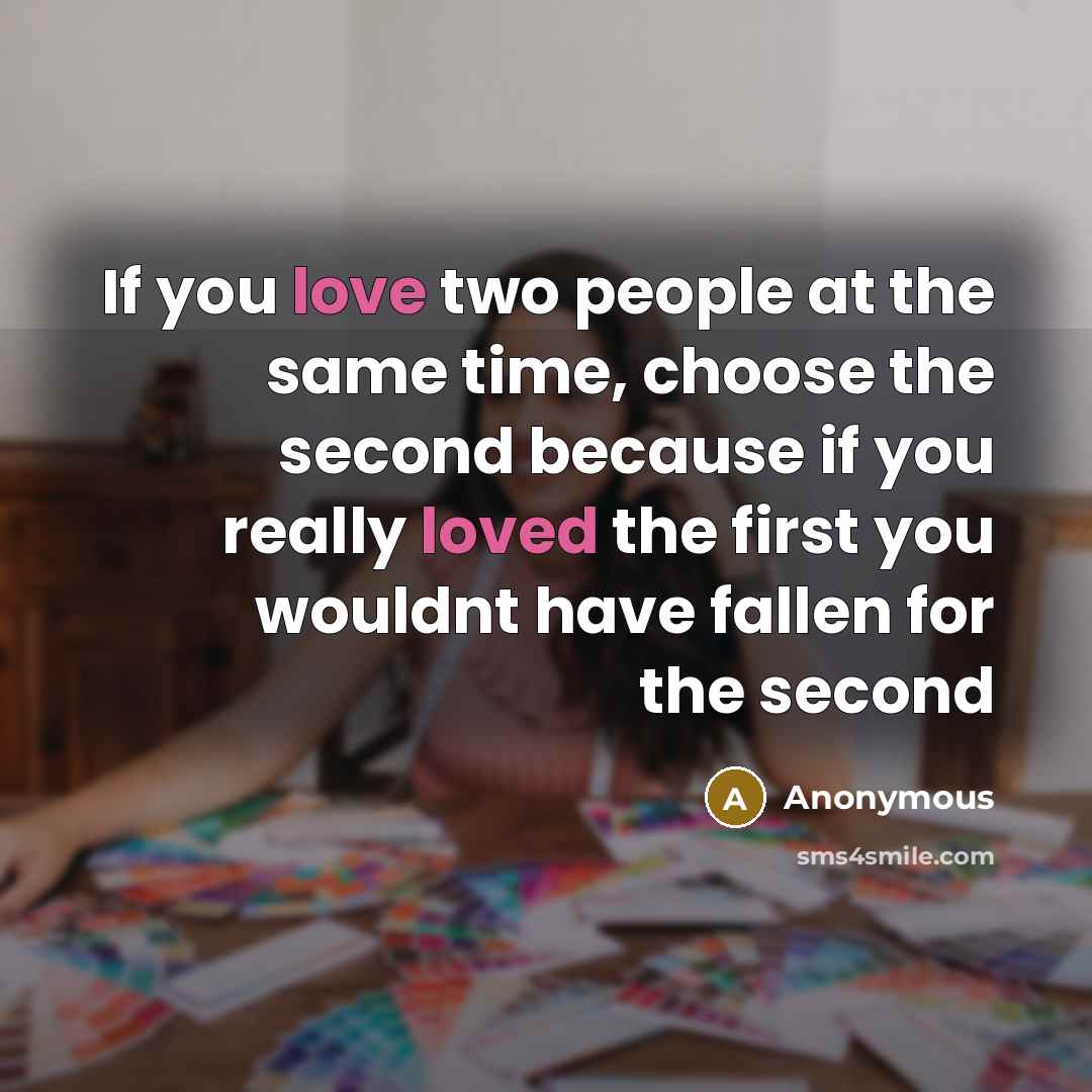 “If you love two people at the same time, choose the second because if you really loved the first you wouldnt have fallen for the second” quote by Anonymous
