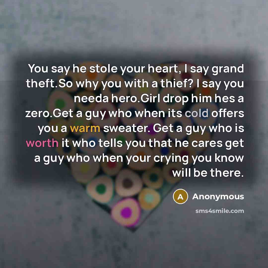 “You say he stole your heart, I say grand theft.So why you with a thief? I say you needa hero.Girl drop him hes a zero.Get a guy who when its cold offers you a warm sweater. Get a guy who is worth it who tells you that he cares get a guy who when your crying you know will be there.” quote by Anonymous