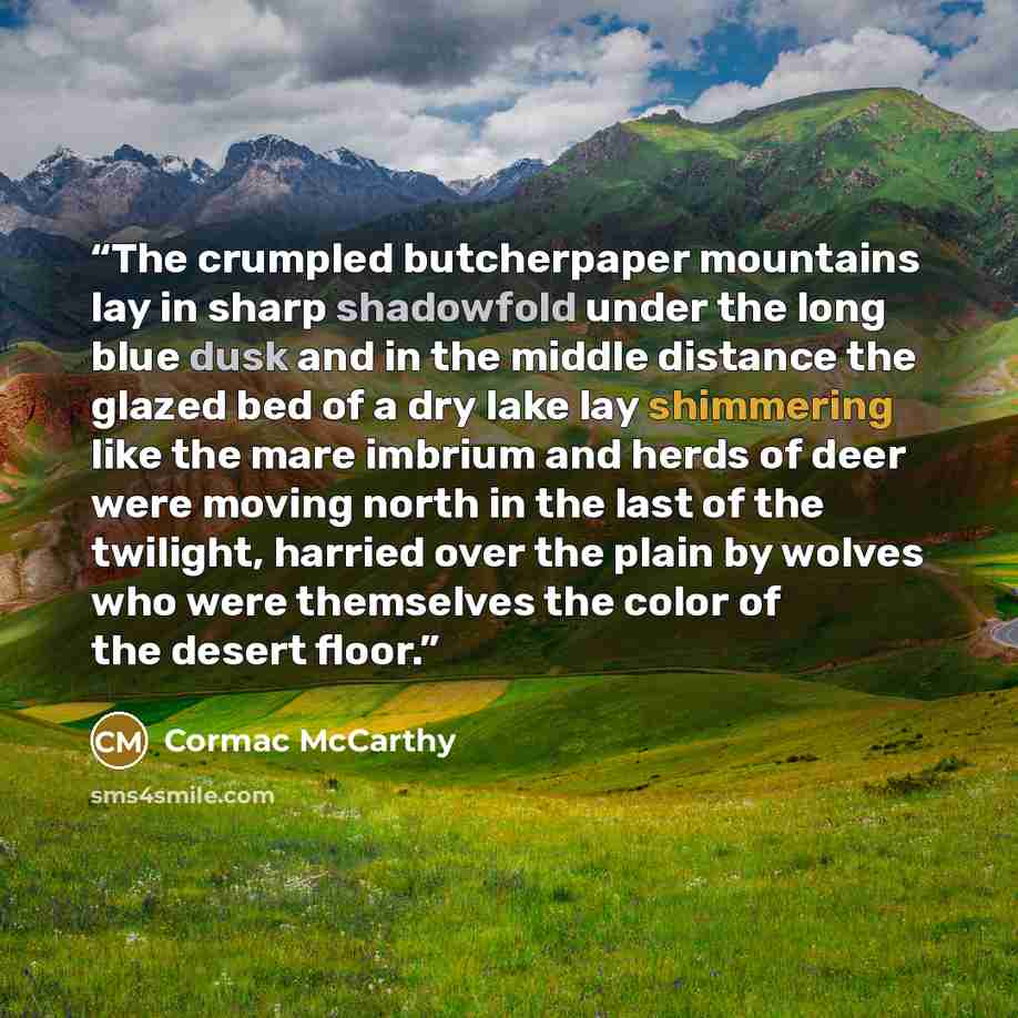 “The crumpled butcherpaper mountains lay in sharp shadowfold under the long blue dusk and in the middle distance the glazed bed of a dry lake lay shimmering like the mare imbrium and herds of deer were moving north in the last of the twilight, harried over the plain by wolves who were themselves…” quote by Cormac McCarthy