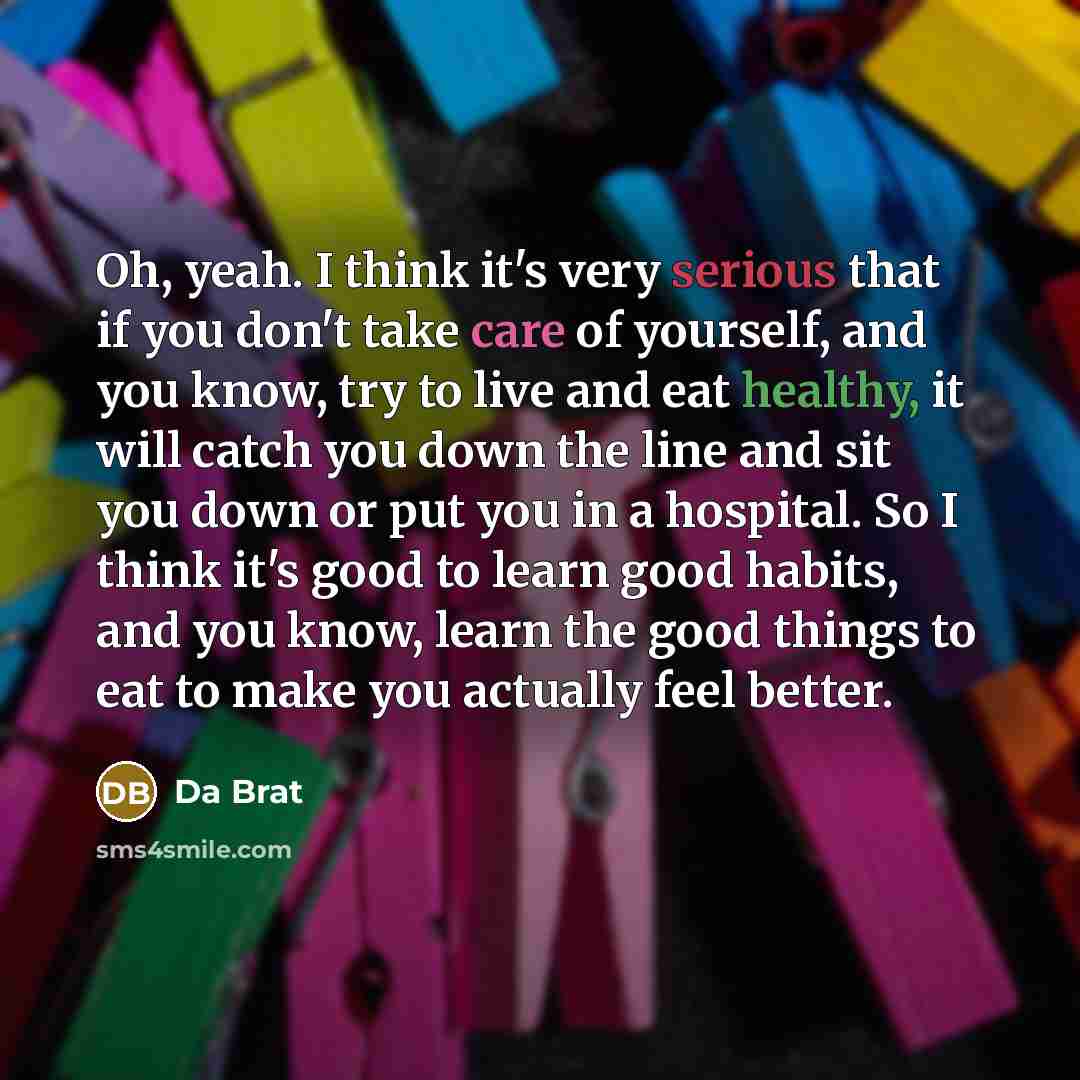 “Oh, yeah. I think it's very serious that if you don't take care of yourself, and you know, try to live and eat healthy, it will catch you down the line and sit you down or put you in a hospital. So I think it's good to learn good habits, and you know, learn the good things to eat to make you…” quote by Da Brat