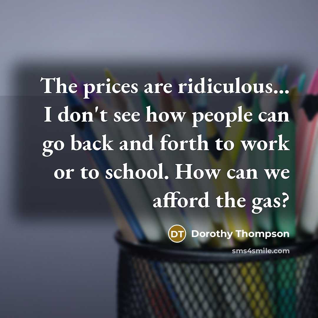 “The prices are ridiculous... I don't see how people can go back and forth to work or to school. How can we afford the gas?” quote by Dorothy Thompson