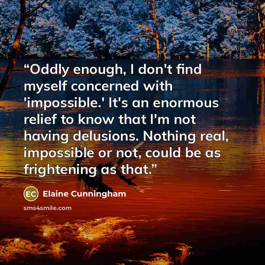 “Oddly enough, I don't find myself concerned with 'impossible.' It's an enormous relief to know that I'm not having delusions. Nothing real, impossible or not, could be as frightening as that.” quote by Elaine Cunningham