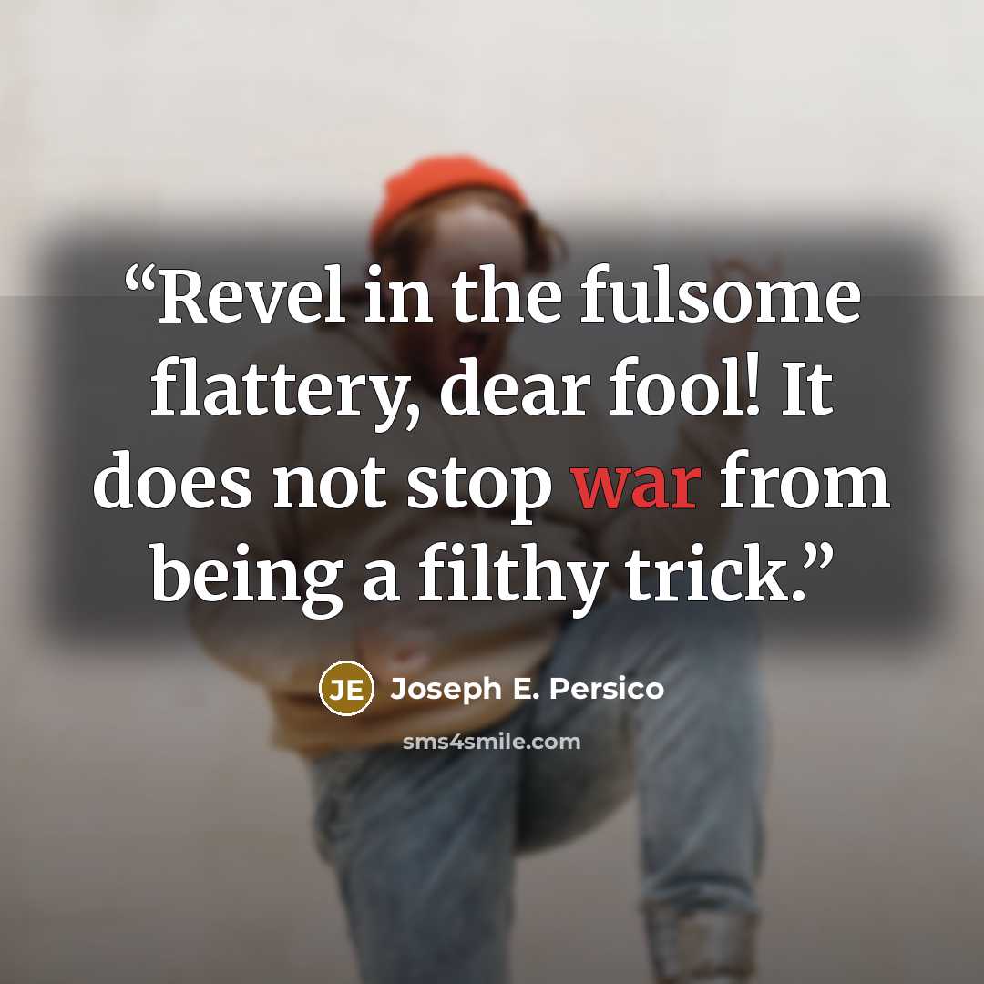 “Revel in the fulsome flattery, dear fool! It does not stop war from being a filthy trick.” quote by Joseph E. Persico