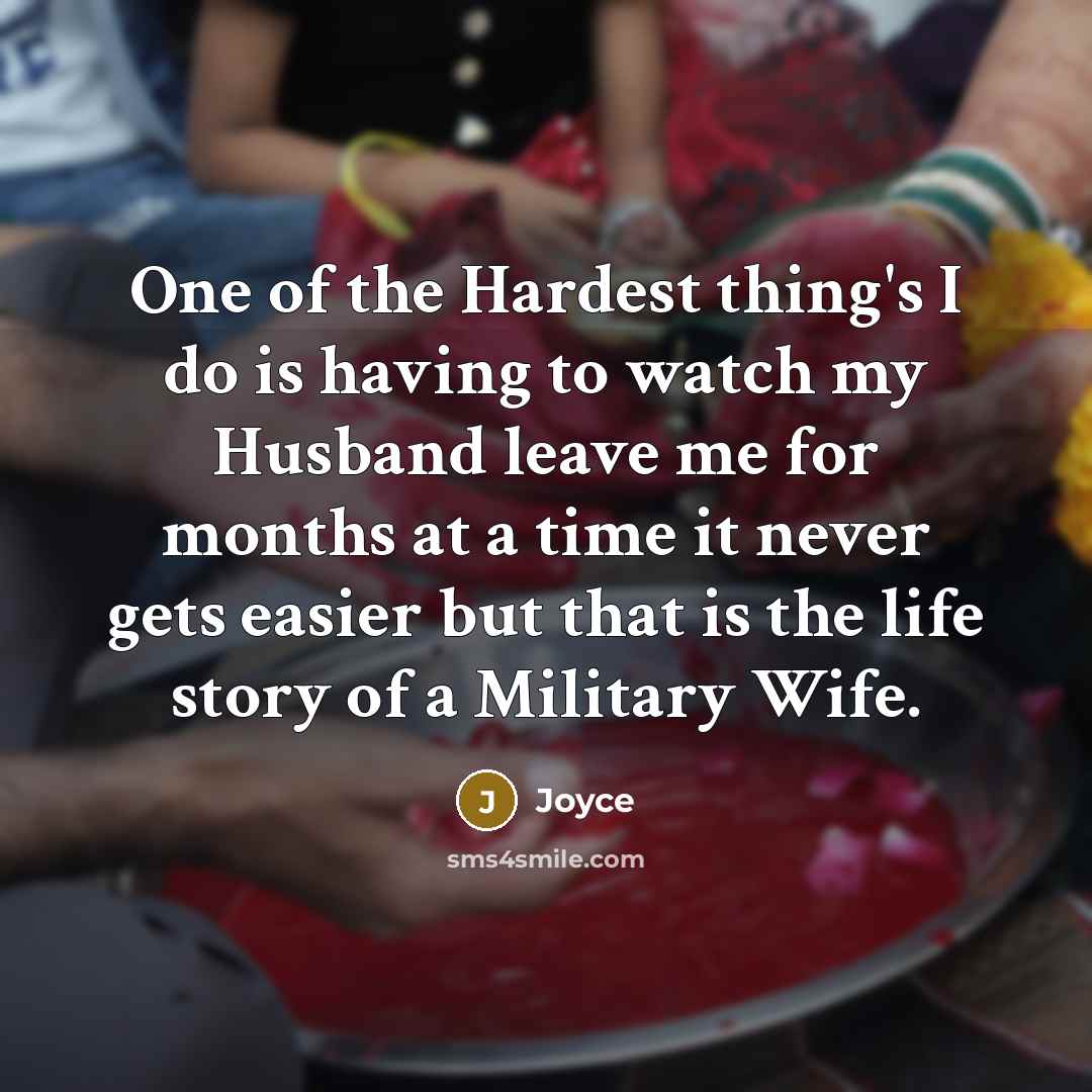 “One of the Hardest thing's I do is having to watch my Husband leave me for months at a time it never gets easier but that is the life story of a Military Wife.” quote by Joyce