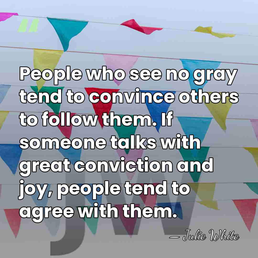 People who see no gray tend to convince others to follow them.&hellip; - Julie White