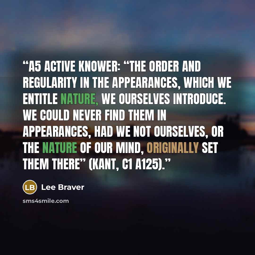 “A5 Active Knower: “The order and regularity in the appearances, which we entitle nature, we ourselves introduce. We could never find them in appearances, had we not ourselves, or the nature of our mind, originally set them there” (Kant, C1 A125).” quote by Lee Braver
