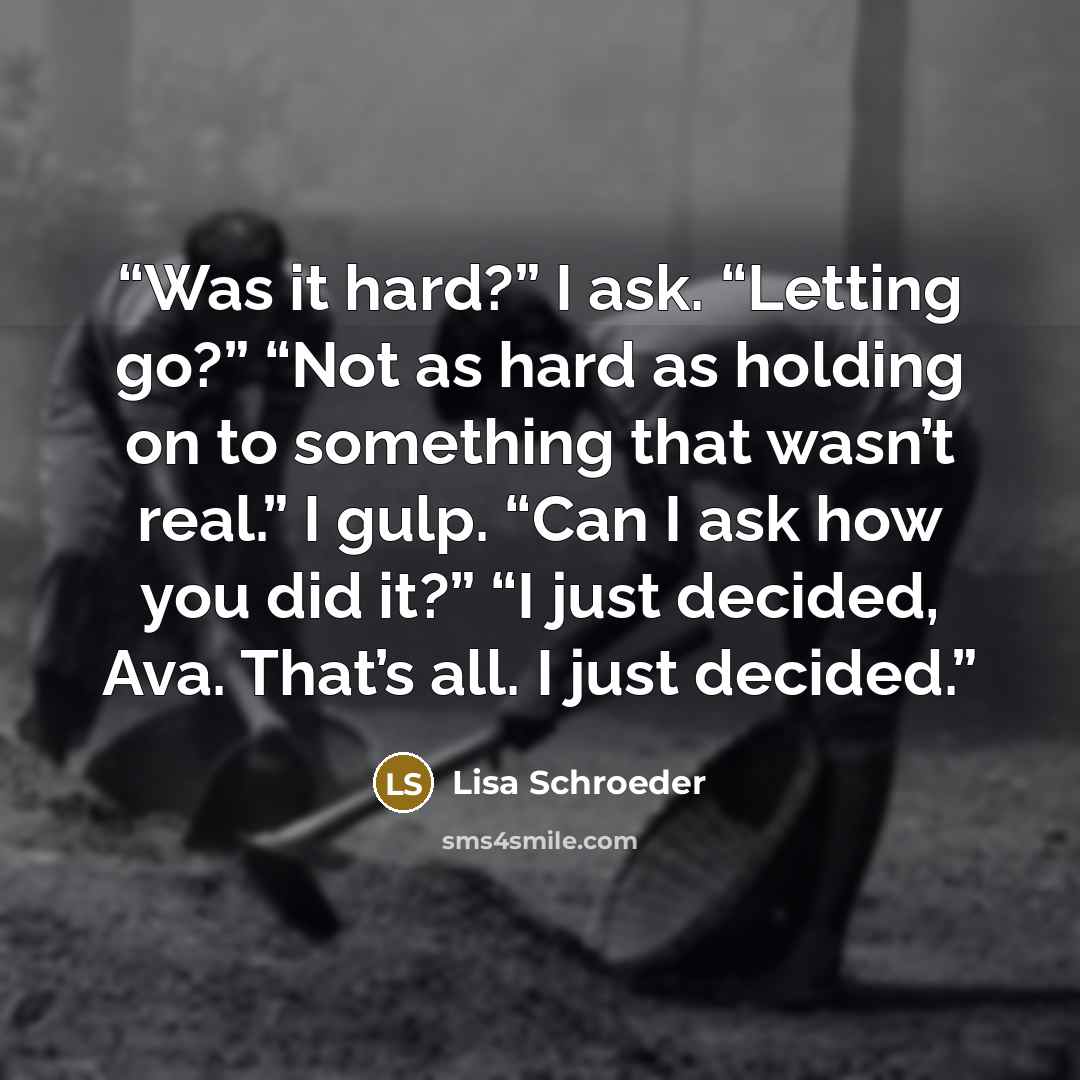 “Was it hard?” I ask. “Letting go?” “Not as hard as holding on to something that wasn’t real.” I gulp. “Can I ask how you did it?” “I just decided, Ava. That’s all. I just decided.” quote by Lisa Schroeder