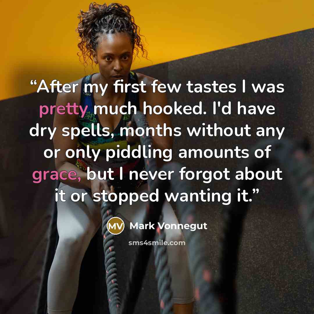 “After my first few tastes I was pretty much hooked. I'd have dry spells, months without any or only piddling amounts of grace, but I never forgot about it or stopped wanting it.” quote by Mark Vonnegut