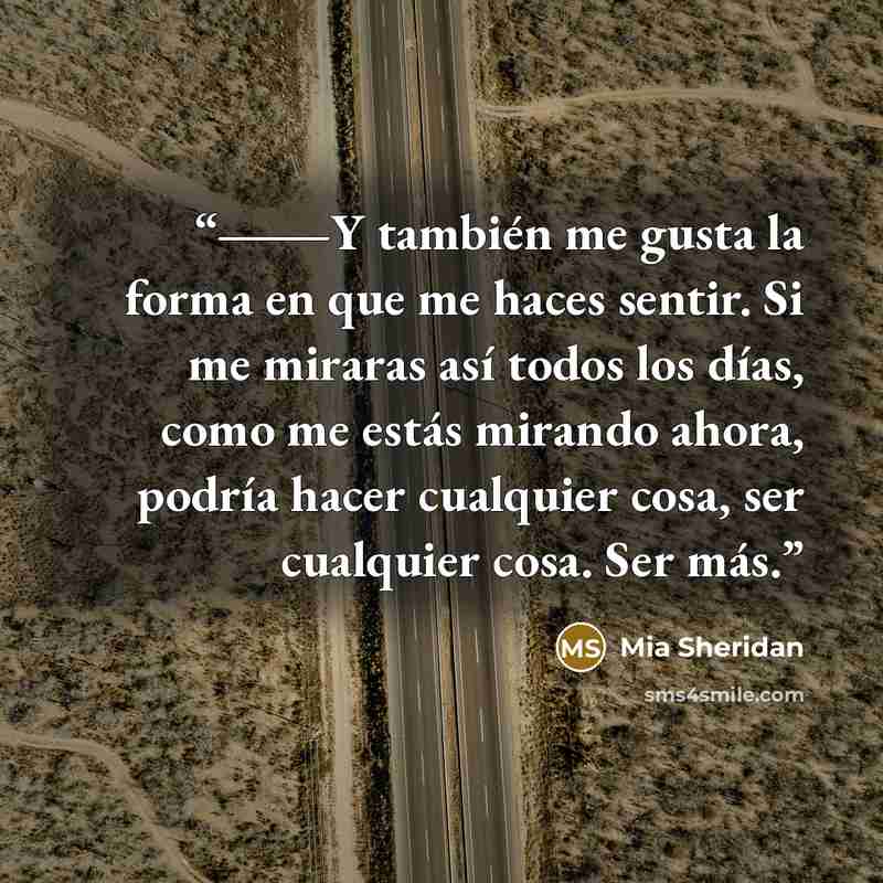 “―Y también me gusta la forma en que me haces sentir. Si me miraras así todos los días, como me estás mirando ahora, podría hacer cualquier cosa, ser cualquier cosa. Ser más.” quote by Mia Sheridan