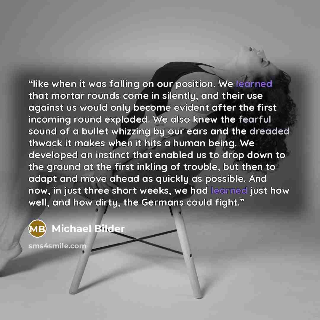 “like when it was falling on our position. We learned that mortar rounds come in silently, and their use against us would only become evident after the first incoming round exploded. We also knew the fearful sound of a bullet whizzing by our ears and the dreaded thwack it makes when it hits a human…” quote by Michael Bilder