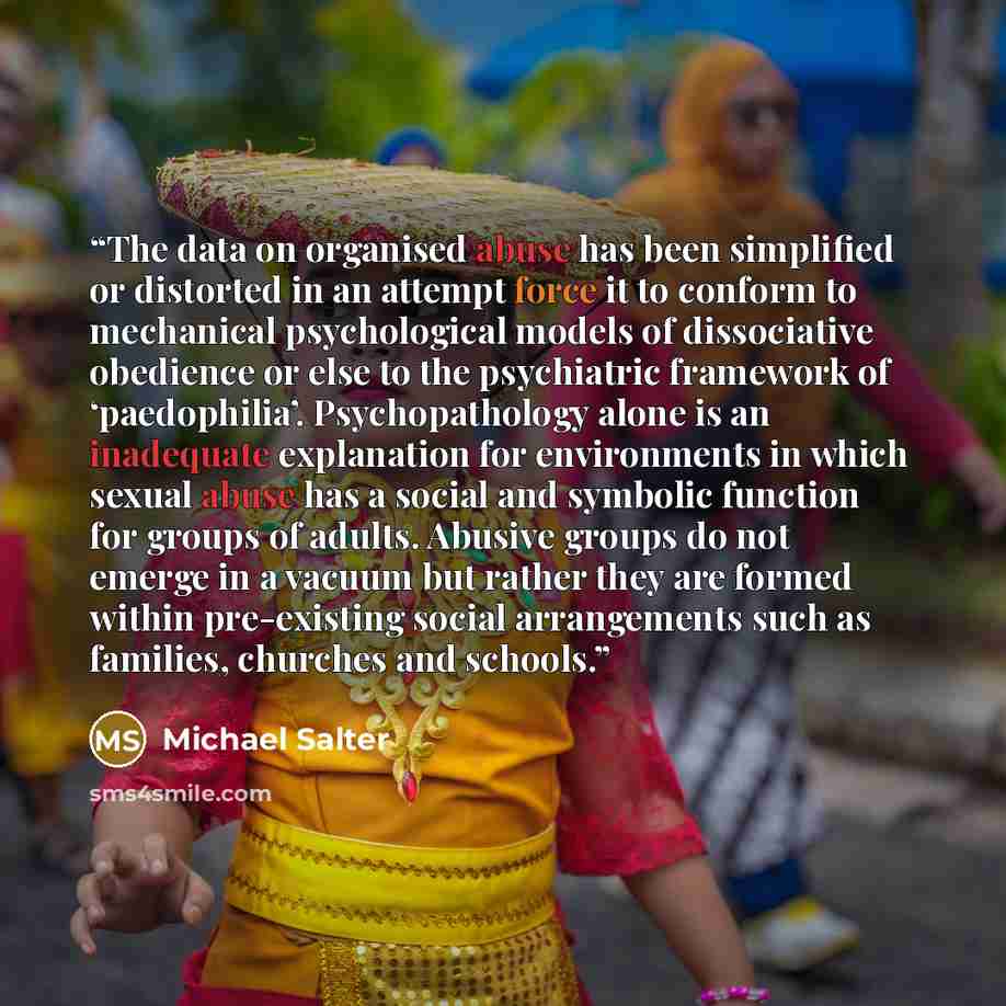 “The data on organised abuse has been simplified or distorted in an attempt force it to conform to mechanical psychological models of dissociative obedience or else to the psychiatric framework of ‘paedophilia’. Psychopathology alone is an inadequate explanation for environments in which sexual…” quote by Michael Salter