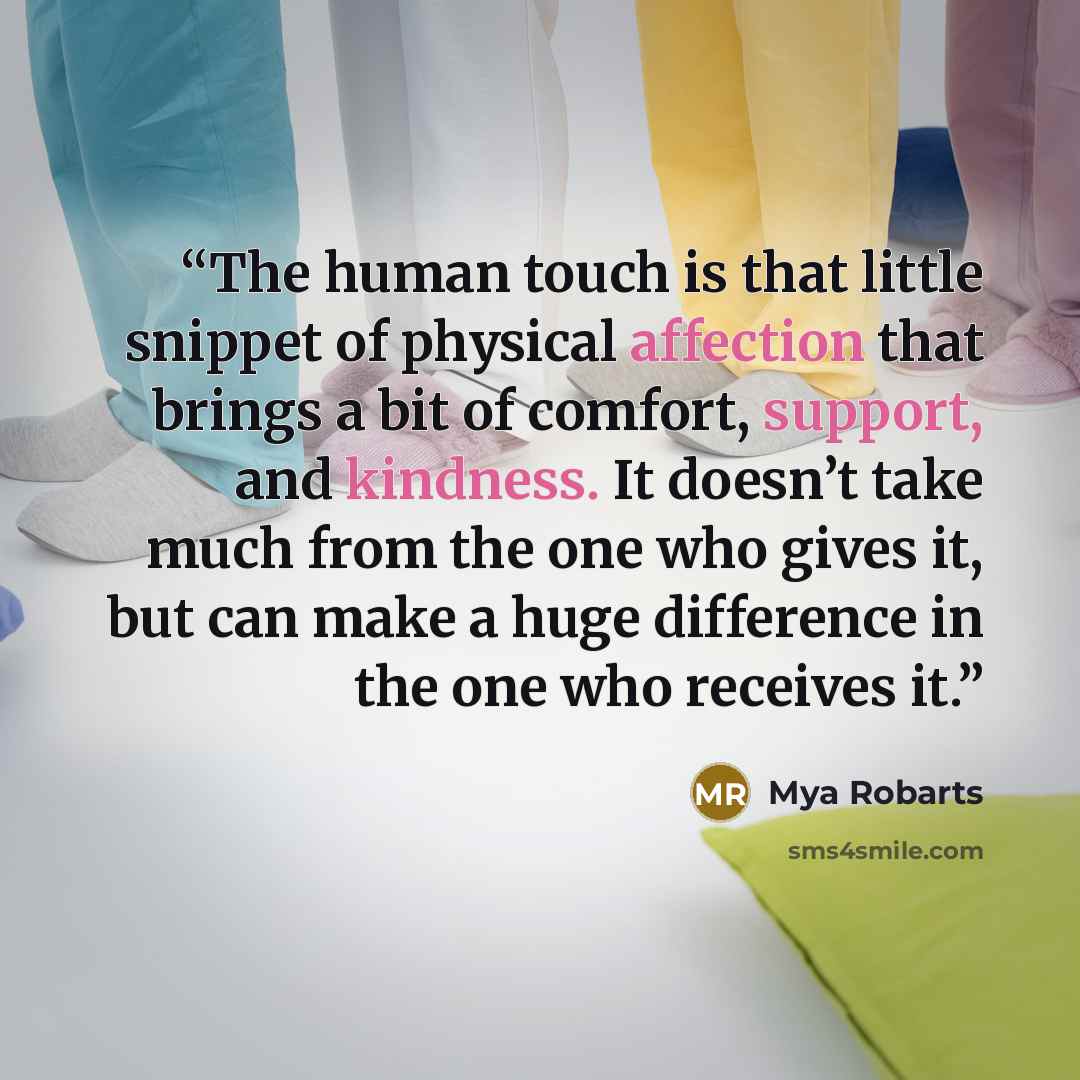 “The human touch is that little snippet of physical affection that brings a bit of comfort, support, and kindness. It doesn’t take much from the one who gives it, but can make a huge difference in the one who receives it.” quote by Mya Robarts