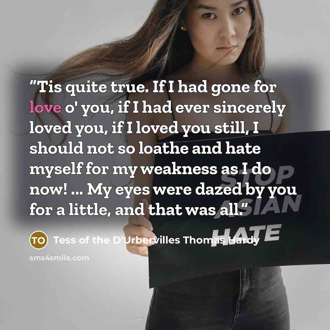 “Tis quite true. If I had gone for love o' you, if I had ever sincerely loved you, if I loved you still, I should not so loathe and hate myself for my weakness as I do now! ... My eyes were dazed by you for a little, and that was all.” quote by Tess of the D'Urbervilles Thomas Hardy