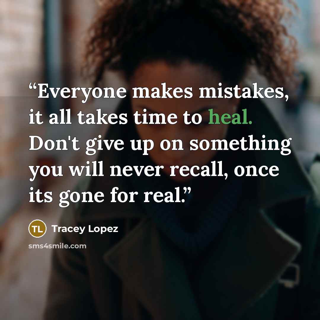 “Everyone makes mistakes, it all takes time to heal. Don't give up on something you will never recall, once its gone for real.” quote by Tracey Lopez