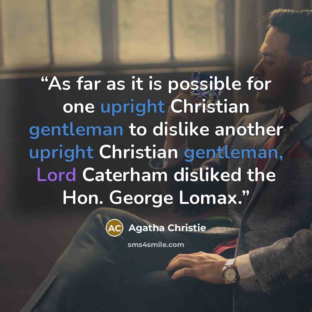 “As far as it is possible for one upright Christian gentleman to dislike another upright Christian gentleman, Lord Caterham disliked the Hon. George Lomax.” quote by Agatha Christie
