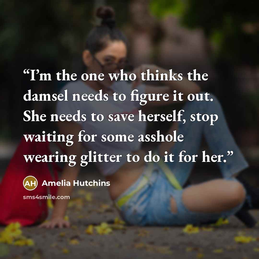 “I’m the one who thinks the damsel needs to figure it out. She needs to save herself, stop waiting for some asshole wearing glitter to do it for her.” quote by Amelia Hutchins