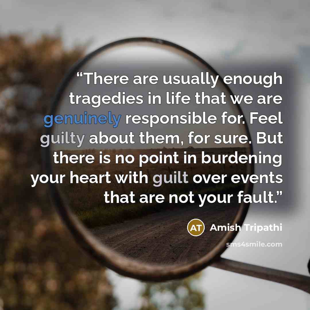 “There are usually enough tragedies in life that we are genuinely responsible for. Feel guilty about them, for sure. But there is no point in burdening your heart with guilt over events that are not your fault.” quote by Amish Tripathi