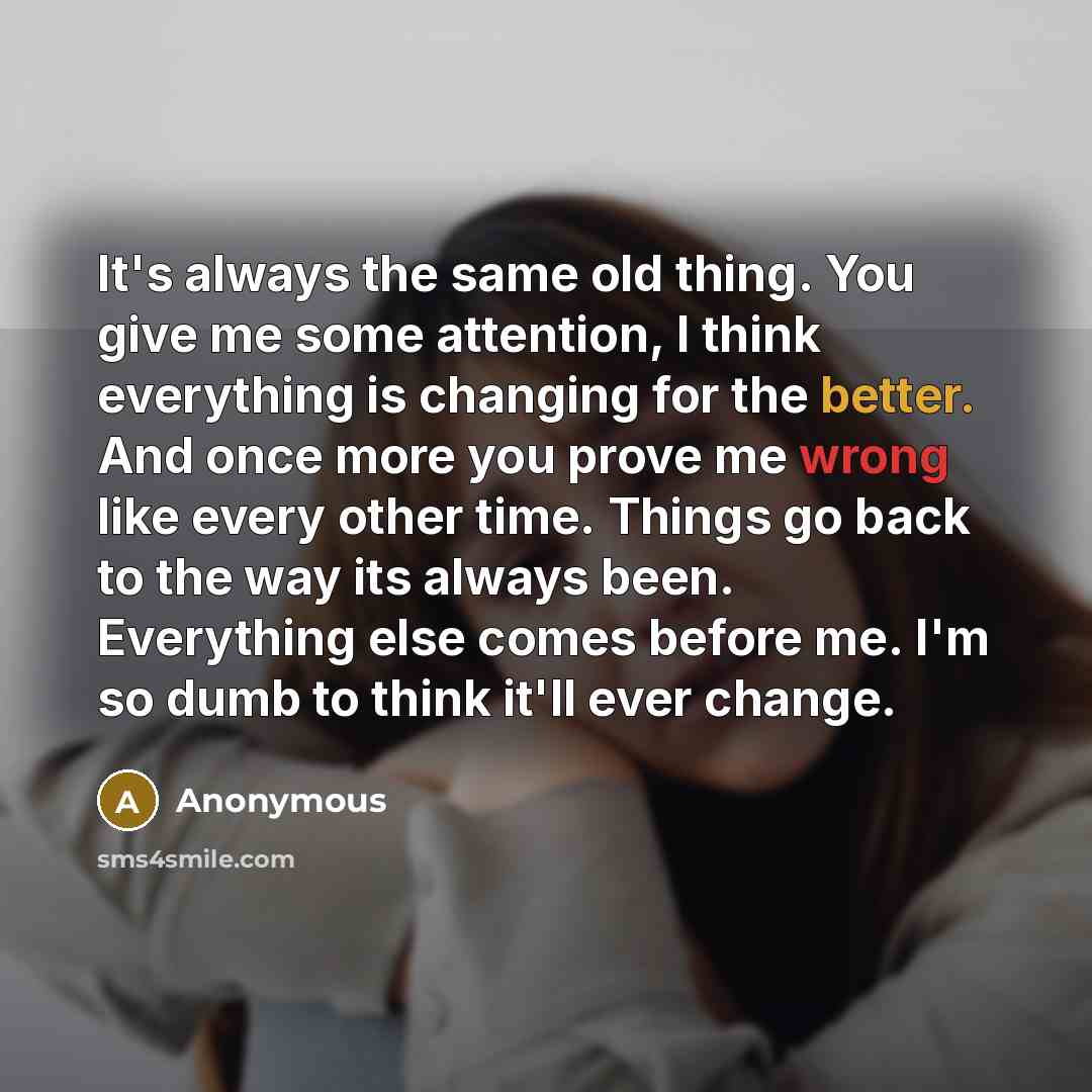 “It's always the same old thing. You give me some attention, I think everything is changing for the better. And once more you prove me wrong like every other time. Things go back to the way its always been. Everything else comes before me. I'm so dumb to think it'll ever change.” quote by Anonymous