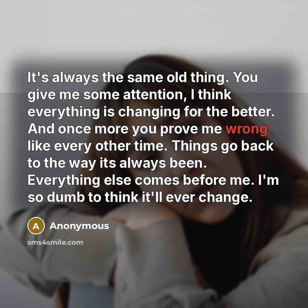 “It's always the same old thing. You give me some attention, I think everything is changing for the better. And once more you prove me wrong like every other time. Things go back to the way its always been. Everything else comes before me. I'm so dumb to think it'll ever change.” quote by Anonymous