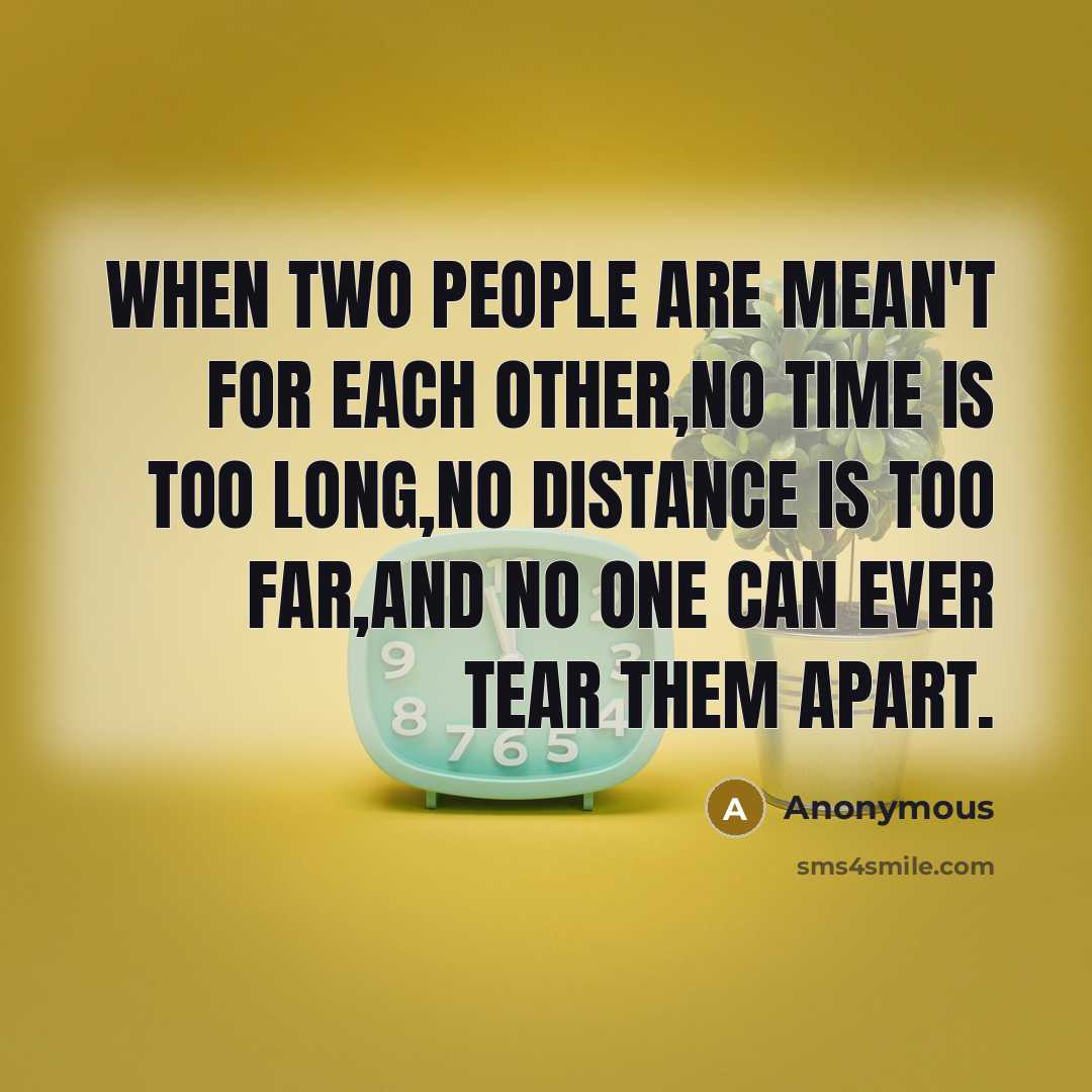 “WHEN TWO PEOPLE ARE MEAN'T FOR EACH OTHER,NO TIME IS TOO LONG,NO DISTANCE IS TOO FAR,AND NO ONE CAN EVER TEAR THEM APART.” quote by Anonymous