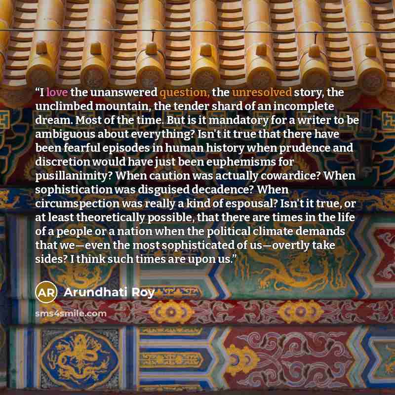 “I love the unanswered question, the unresolved story, the unclimbed mountain, the tender shard of an incomplete dream. Most of the time. But is it mandatory for a writer to be ambiguous about everything? Isn't it true that there have been fearful episodes in human history when prudence and…” quote by Arundhati Roy