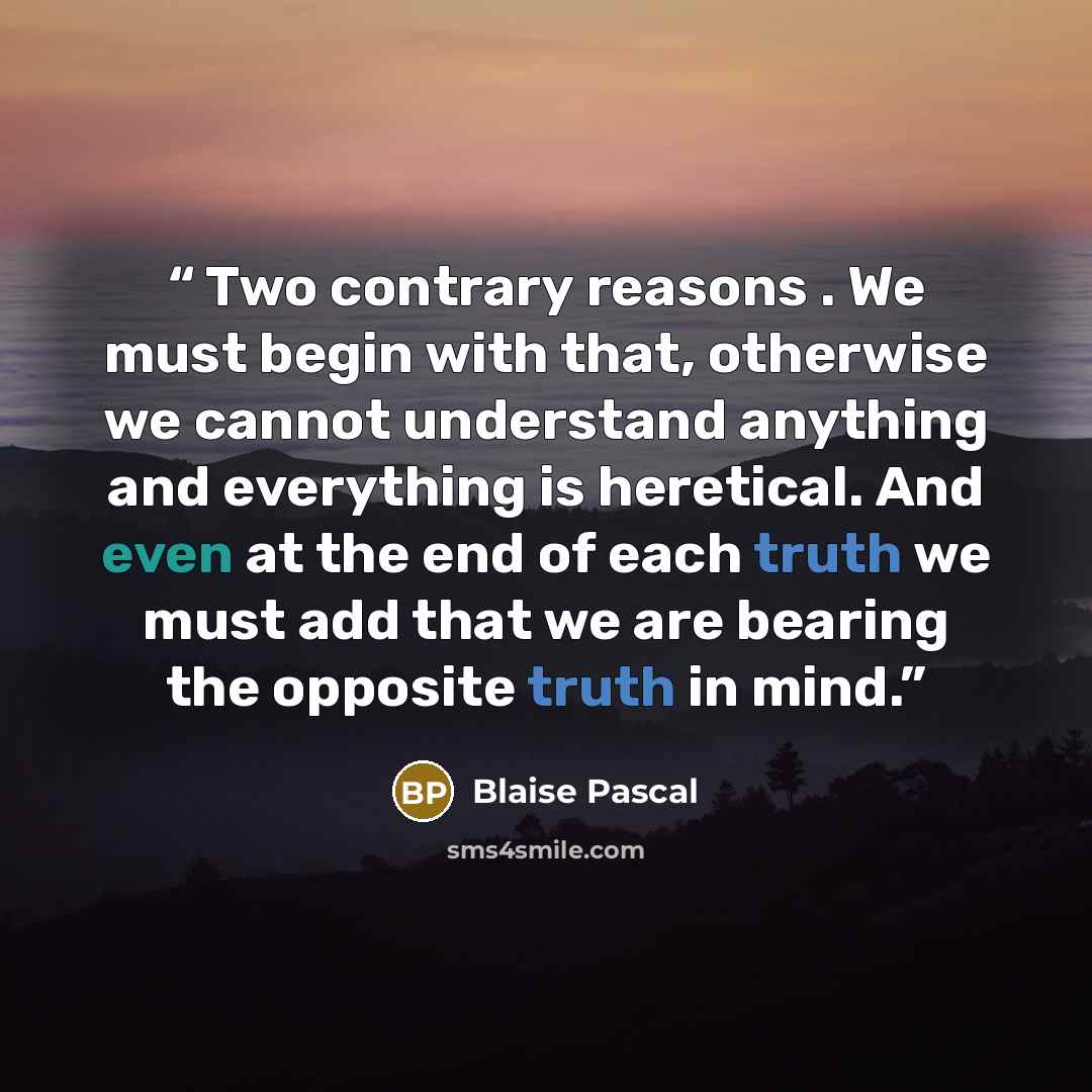 “Two contrary reasons . We must begin with that, otherwise we cannot understand anything and everything is heretical. And even at the end of each truth we must add that we are bearing the opposite truth in mind.” quote by Blaise Pascal