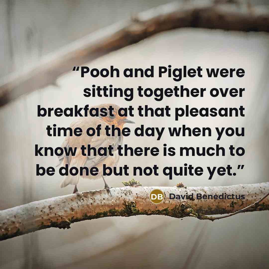 “Pooh and Piglet were sitting together over breakfast at that pleasant time of the day when you know that there is much to be done but not quite yet.” quote by David Benedictus