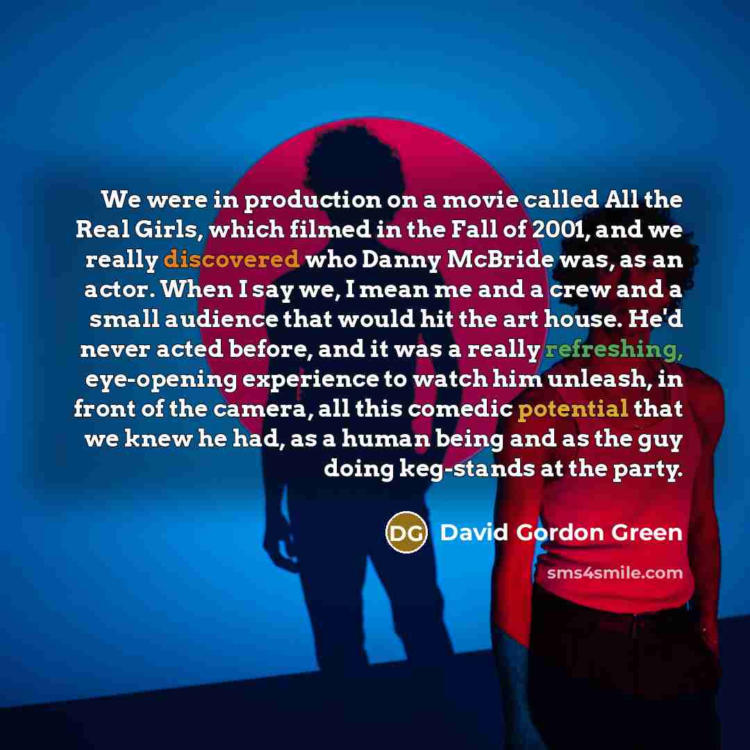 “We were in production on a movie called All the Real Girls, which filmed in the Fall of 2001, and we really discovered who Danny McBride was, as an actor. When I say we, I mean me and a crew and a small audience that would hit the art house. He'd never acted before, and it was a really refreshing…” quote by David Gordon Green