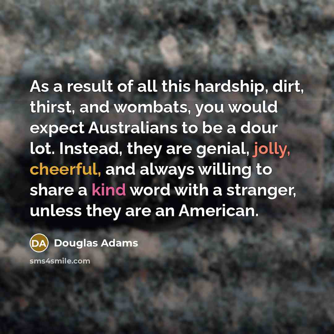 “As a result of all this hardship, dirt, thirst, and wombats, you would expect Australians to be a dour lot. Instead, they are genial, jolly, cheerful, and always willing to share a kind word with a stranger, unless they are an American.” quote by Douglas Adams