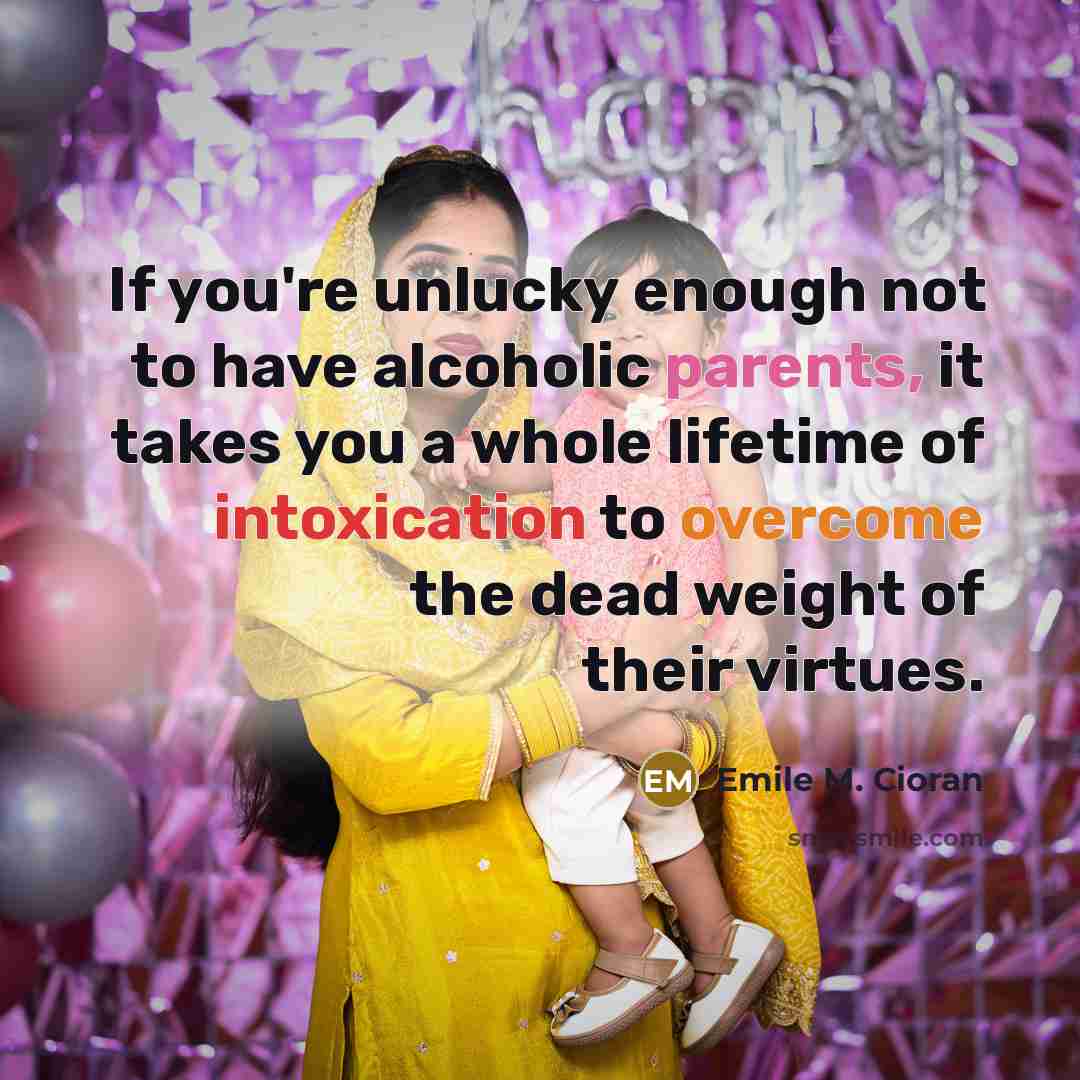 “If you're unlucky enough not to have alcoholic parents, it takes you a whole lifetime of intoxication to overcome the dead weight of their virtues.” quote by Emile M. Cioran