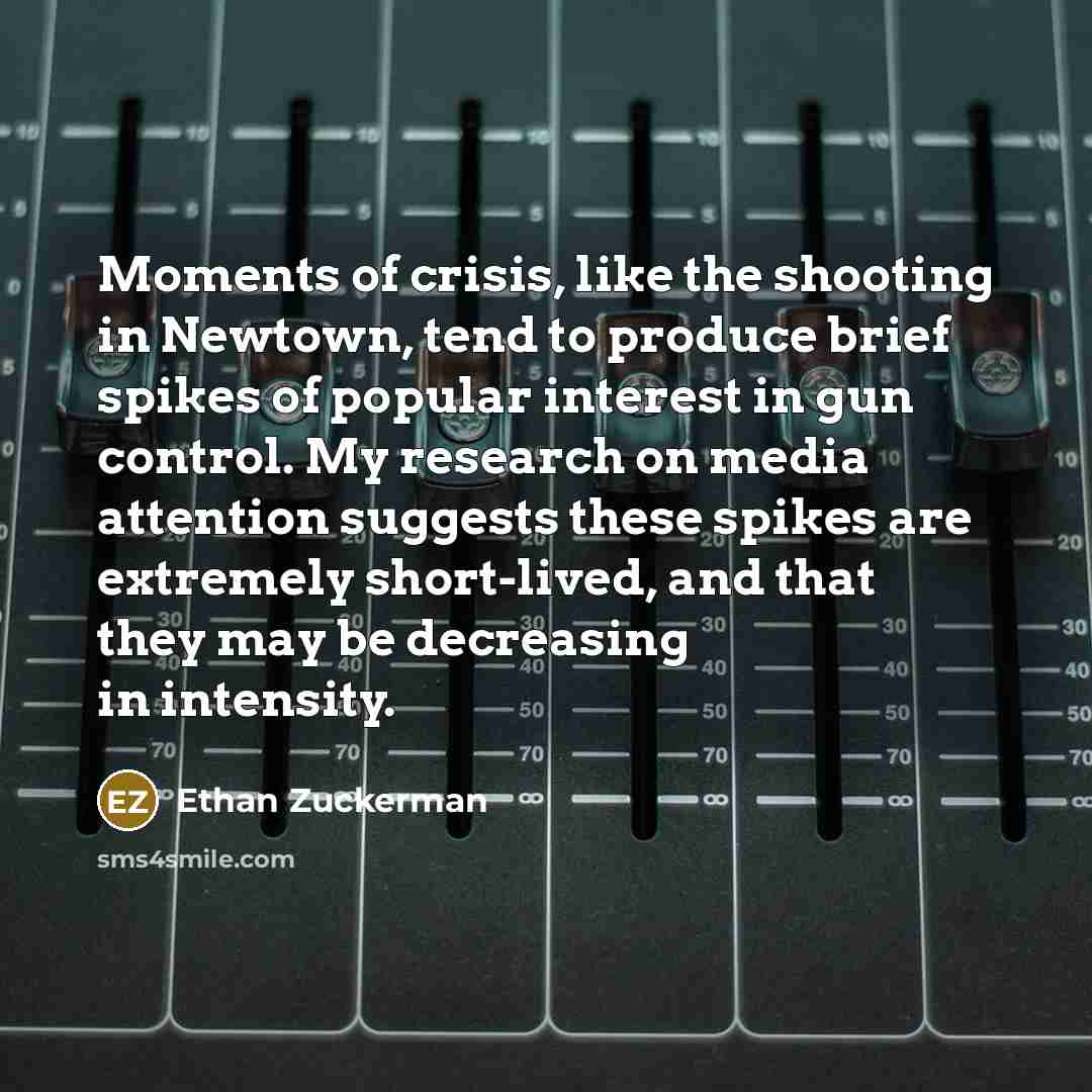 “Moments of crisis, like the shooting in Newtown, tend to produce brief spikes of popular interest in gun control. My research on media attention suggests these spikes are extremely short-lived, and that they may be decreasing in intensity.” quote by Ethan Zuckerman
